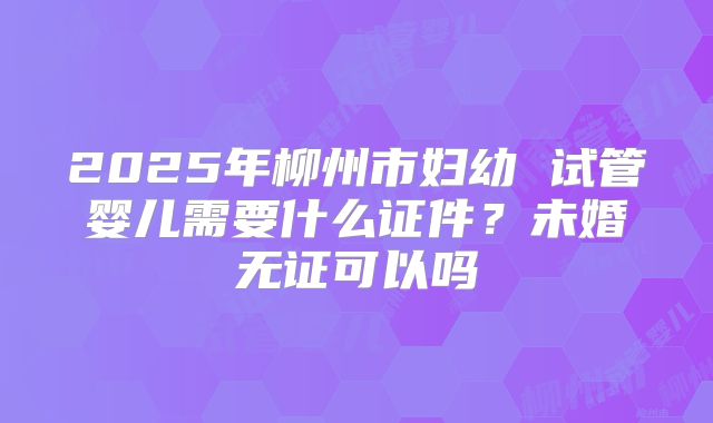 2025年柳州市妇幼 试管婴儿需要什么证件？未婚无证可以吗