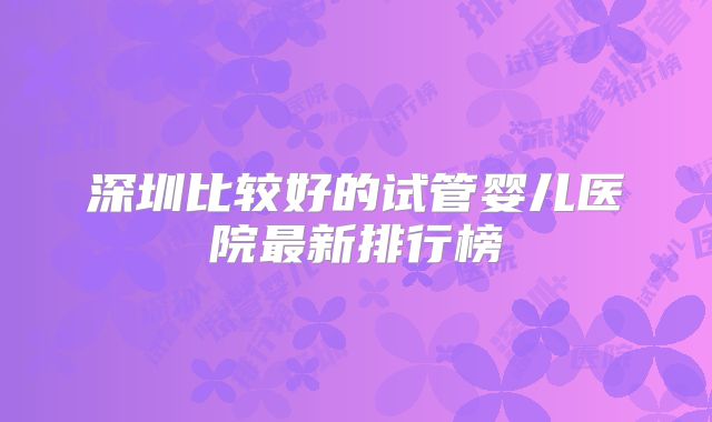 深圳比较好的试管婴儿医院最新排行榜