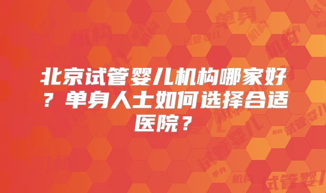 北京试管婴儿机构哪家好?单身人士如何选择合适医院?