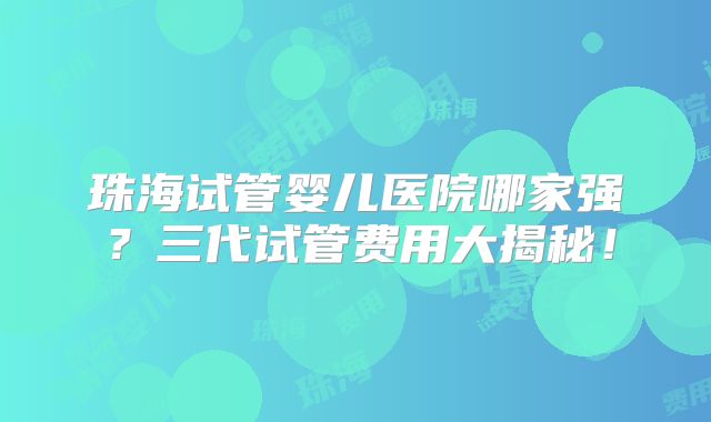 珠海试管婴儿医院哪家强?三代试管费用大揭秘!