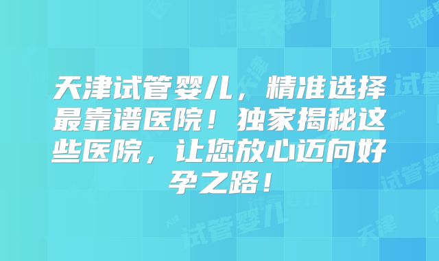 天津试管婴儿，精准选择最靠谱医院！独家揭秘这些医院，让您放心迈向好孕之路！