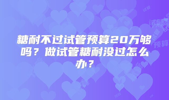 糖耐不过试管预算20万够吗?做试管糖耐没过怎么办?