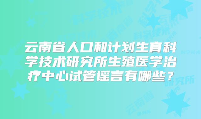 云南省人口和计划生育科学技术研究所生殖医学治疗中心试管谣言有哪些?