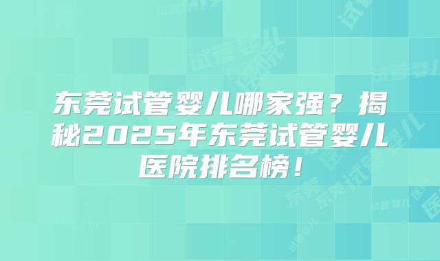 东莞试管婴儿哪家强？揭秘2025年东莞试管婴儿医院排名榜！