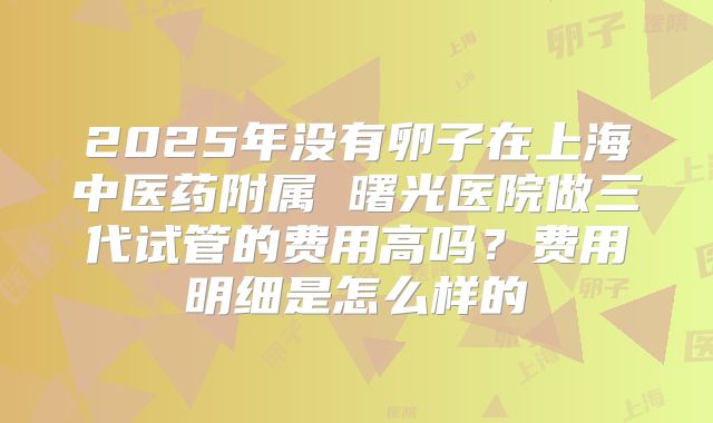2025年没有卵子在上海中医药附属 曙光医院做三代试管的费用高吗？费用明细是怎么样的