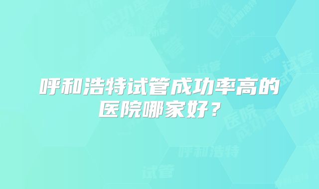 呼和浩特试管成功率高的医院哪家好?