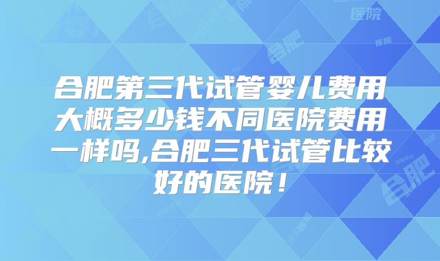 合肥第三代试管婴儿费用大概多少钱不同医院费用一样吗,合肥三代试管比较好的医院！