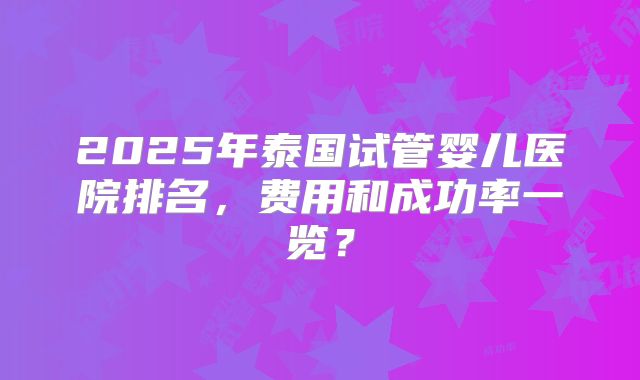 2025年泰国试管婴儿医院排名,费用和成功率一览?
