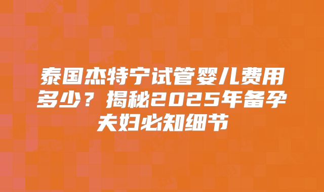 泰国杰特宁试管婴儿费用多少？揭秘2025年备孕夫妇必知细节
