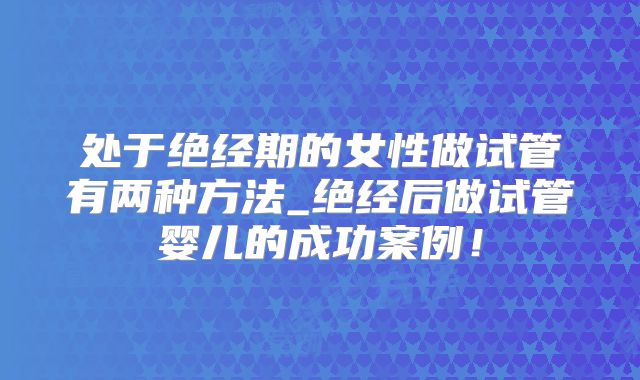 处于绝经期的女性做试管有两种方法_绝经后做试管婴儿的成功案例！