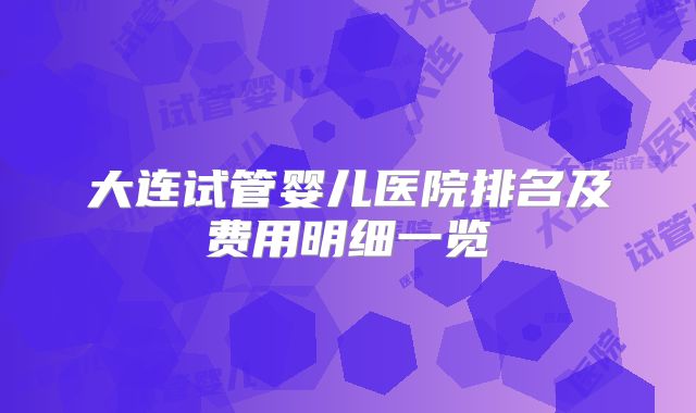 大连试管婴儿医院排名及费用明细一览
