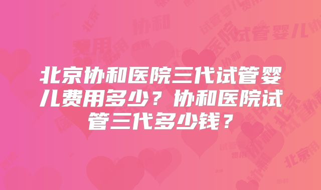 北京协和医院三代试管婴儿费用多少？协和医院试管三代多少钱？