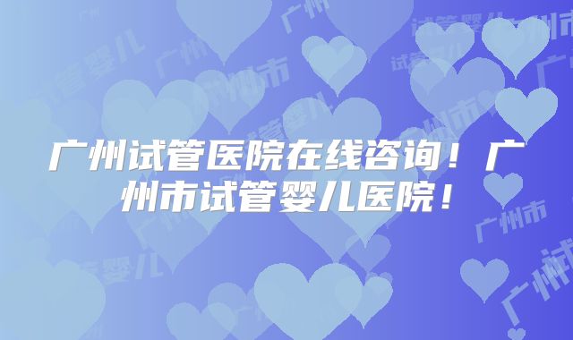 广州试管医院在线咨询！广州市试管婴儿医院！