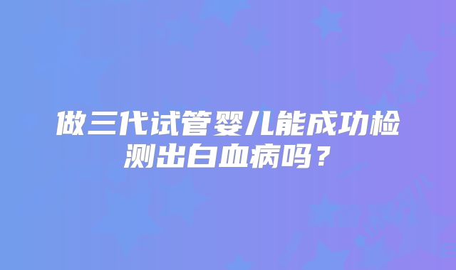 做三代试管婴儿能成功检测出白血病吗？