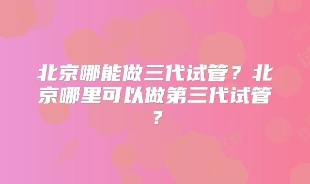 北京哪能做三代试管?北京哪里可以做第三代试管?