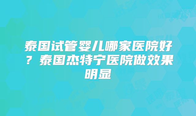 泰国试管婴儿哪家医院好？泰国杰特宁医院做效果明显