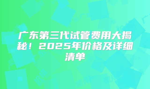 广东第三代试管费用大揭秘！2025年价格及详细清单