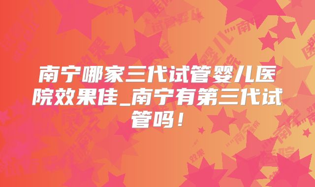 南宁哪家三代试管婴儿医院效果佳_南宁有第三代试管吗！