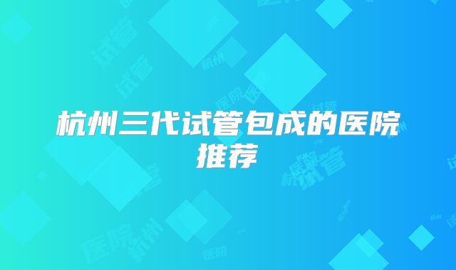 杭州三代试管包成的医院推荐
