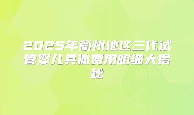 2025年衢州地区三代试管婴儿具体费用明细大揭秘