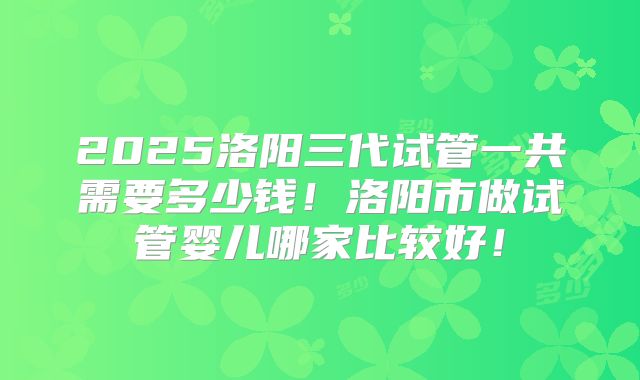 2025洛阳三代试管一共需要多少钱！洛阳市做试管婴儿哪家比较好！