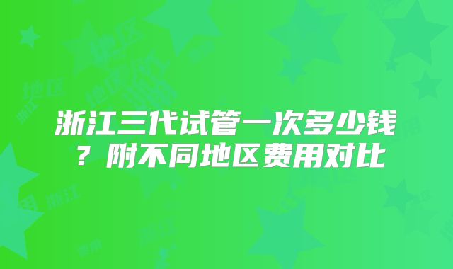 浙江三代试管一次多少钱？附不同地区费用对比