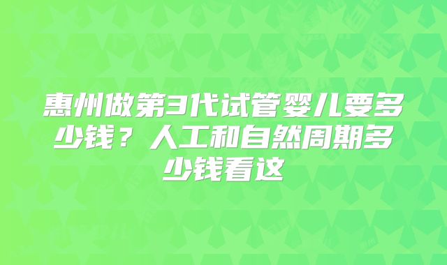 惠州做第3代试管婴儿要多少钱?人工和自然周期多少钱看这