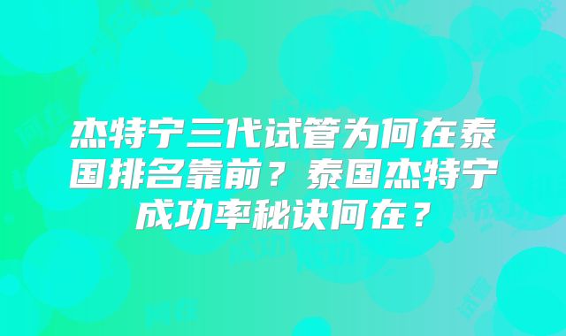 杰特宁三代试管为何在泰国排名靠前？泰国杰特宁成功率秘诀何在？