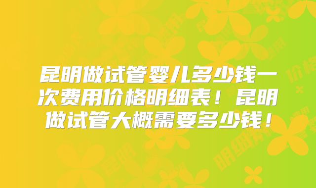 昆明做试管婴儿多少钱一次费用价格明细表！昆明做试管大概需要多少钱！