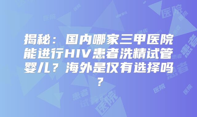 揭秘：国内哪家三甲医院能进行HIV患者洗精试管婴儿？海外是仅有选择吗？