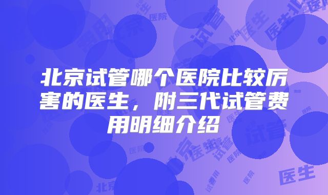 北京试管哪个医院比较厉害的医生,附三代试管费用明细介绍