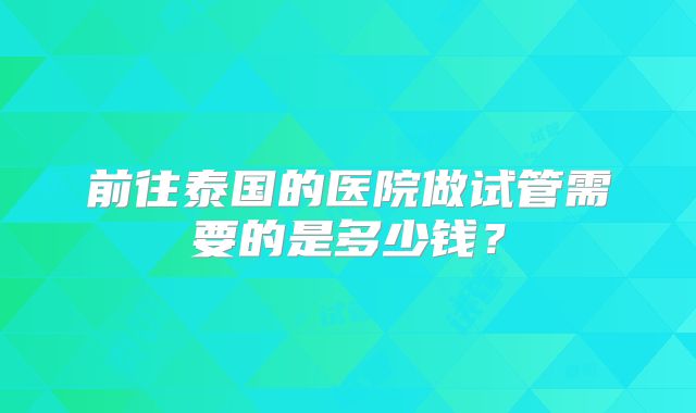 前往泰国的医院做试管需要的是多少钱？