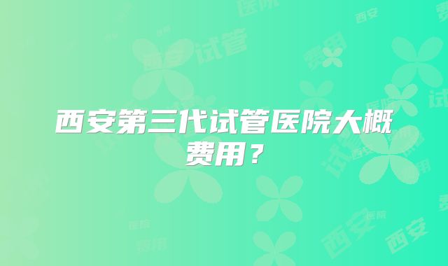 西安第三代试管医院大概费用?