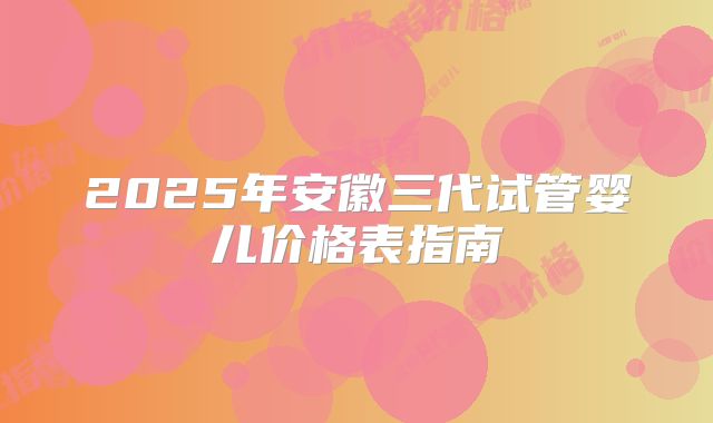 2025年安徽三代试管婴儿价格表指南