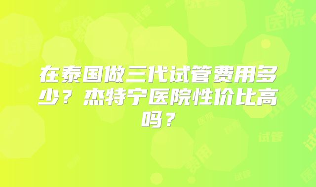 在泰国做三代试管费用多少？杰特宁医院性价比高吗？
