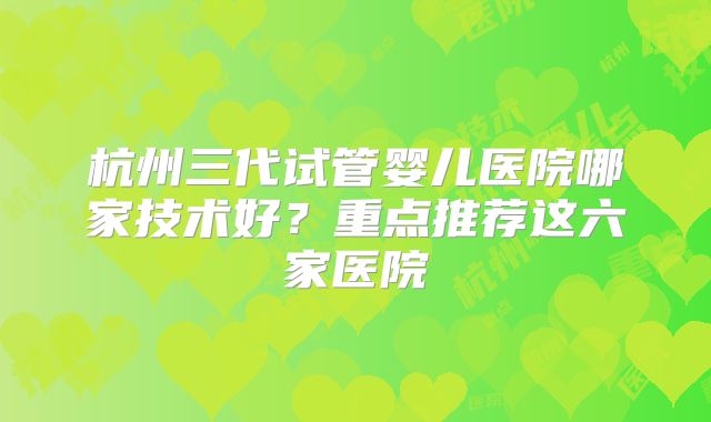 杭州三代试管婴儿医院哪家技术好?重点推荐这六家医院