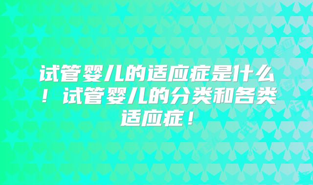 试管婴儿的适应症是什么！试管婴儿的分类和各类适应症！