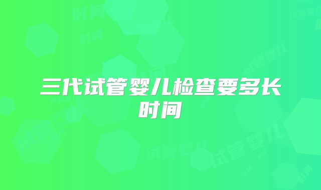 三代试管婴儿检查要多长时间