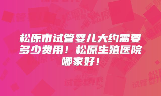 松原市试管婴儿大约需要多少费用！松原生殖医院哪家好！