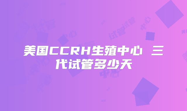 美国CCRH生殖中心 三代试管多少天