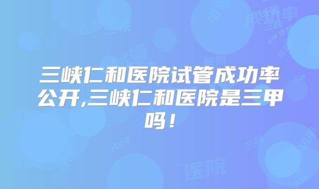 三峡仁和医院试管成功率公开,三峡仁和医院是三甲吗！