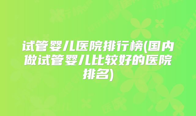 试管婴儿医院排行榜(国内做试管婴儿比较好的医院排名)