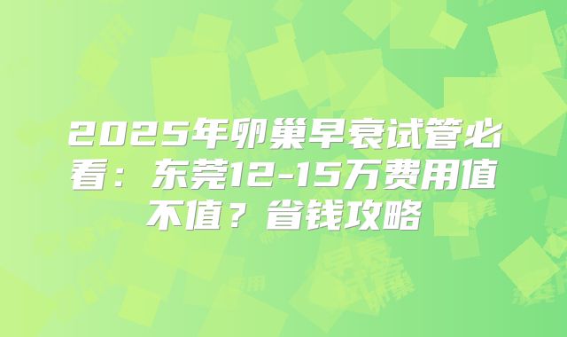 2025年卵巢早衰试管必看:东莞12-15万费用值不值?省钱攻略
