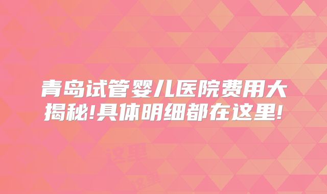 青岛试管婴儿医院费用大揭秘!具体明细都在这里!