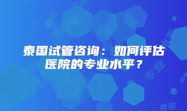 泰国试管咨询:如何评估医院的专业水平?