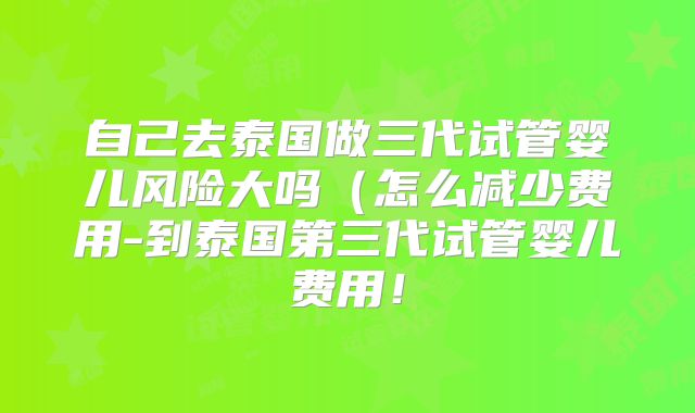 自己去泰国做三代试管婴儿风险大吗(怎么减少费用-到泰国第三代试管婴儿费用!
