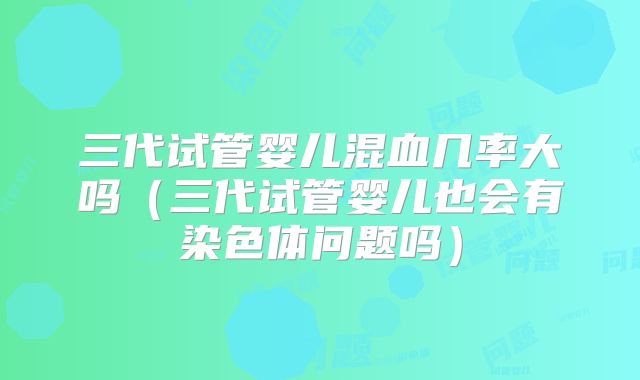 三代试管婴儿混血几率大吗（三代试管婴儿也会有染色体问题吗）