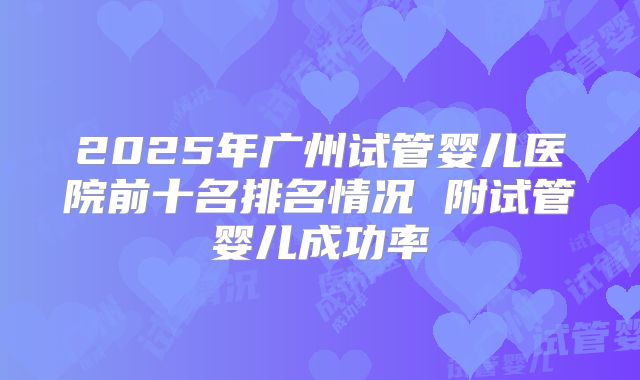 2025年广州试管婴儿医院前十名排名情况 附试管婴儿成功率