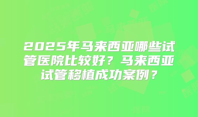 2025年马来西亚哪些试管医院比较好?马来西亚试管移植成功案例?
