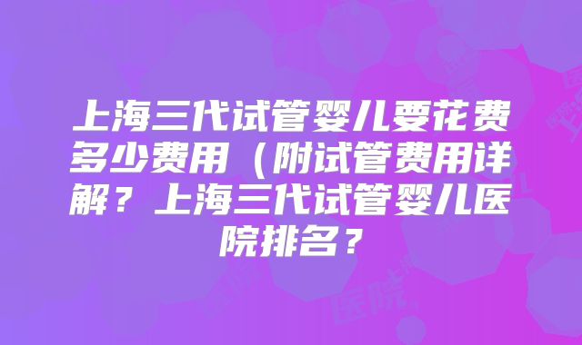 上海三代试管婴儿要花费多少费用（附试管费用详解？上海三代试管婴儿医院排名？